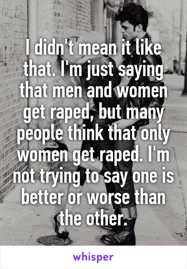 I didn't mean it like that. I'm just saying that men and women get raped, but many people think that only women get raped. I'm not trying to say one is better or worse than the other.