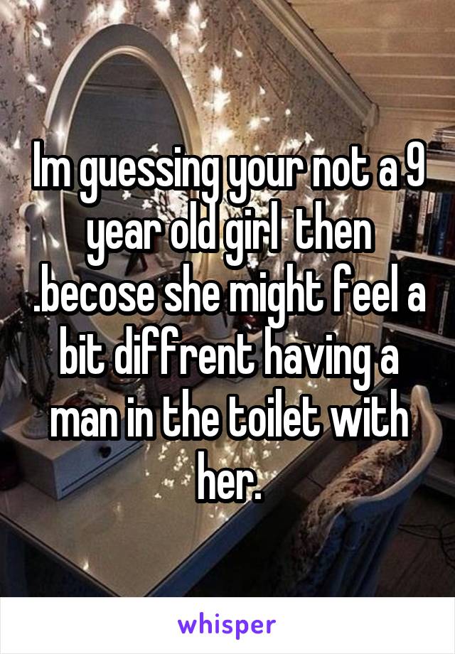 Im guessing your not a 9 year old girl  then .becose she might feel a bit diffrent having a man in the toilet with her.