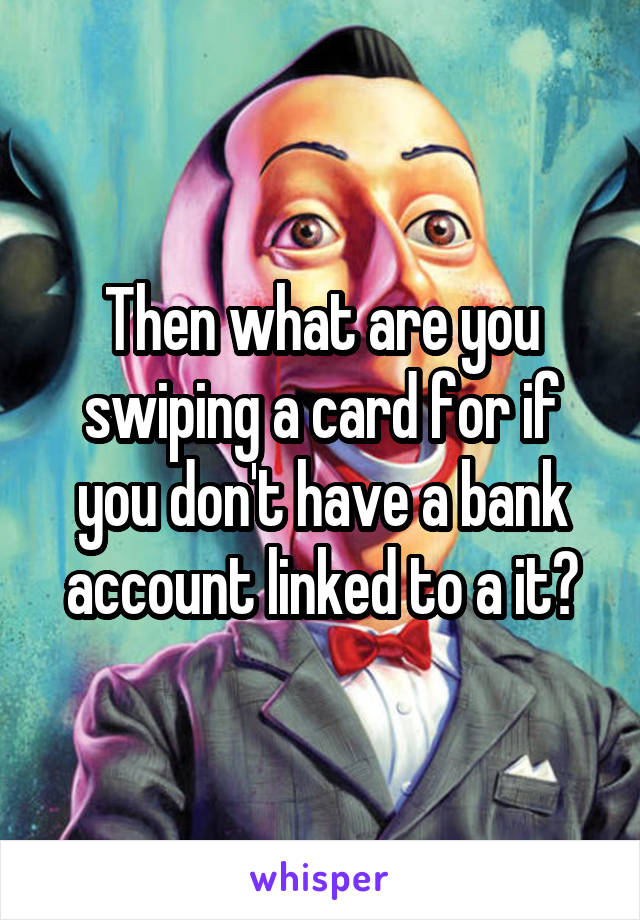 Then what are you swiping a card for if you don't have a bank account linked to a it?