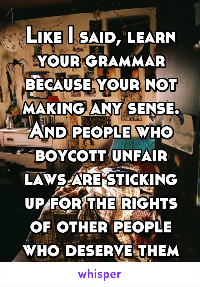 Like I said, learn your grammar because your not making any sense. And people who boycott unfair laws are sticking up for the rights of other people who deserve them