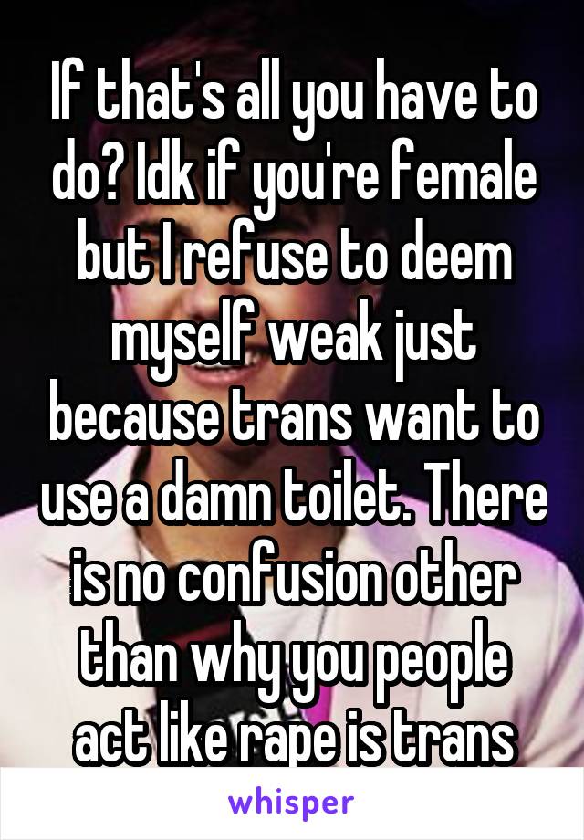 If that's all you have to do? Idk if you're female but I refuse to deem myself weak just because trans want to use a damn toilet. There is no confusion other than why you people act like rape is trans