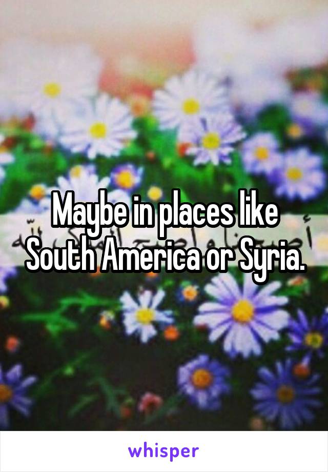 Maybe in places like South America or Syria.