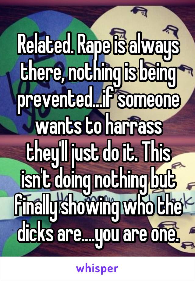 Related. Rape is always there, nothing is being prevented...if someone wants to harrass they'll just do it. This isn't doing nothing but finally showing who the dicks are....you are one.