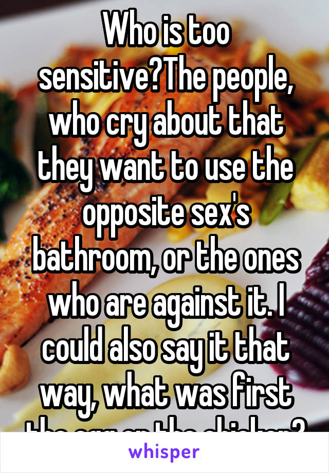 Who is too sensitive?The people, who cry about that they want to use the opposite sex's bathroom, or the ones who are against it. I could also say it that way, what was first the egg or the chicken?