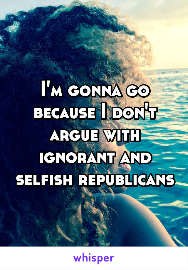 I'm gonna go because I don't argue with ignorant and selfish republicans