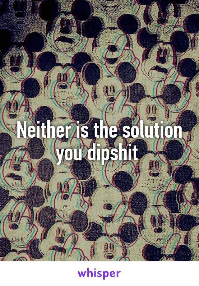 Neither is the solution you dipshit 