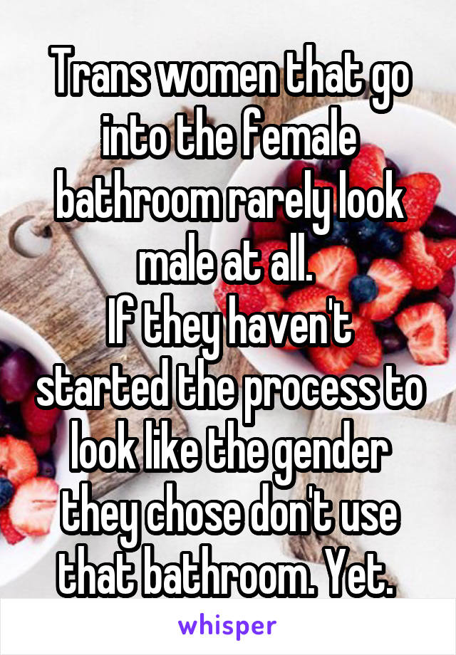 Trans women that go into the female bathroom rarely look male at all. 
If they haven't started the process to look like the gender they chose don't use that bathroom. Yet. 