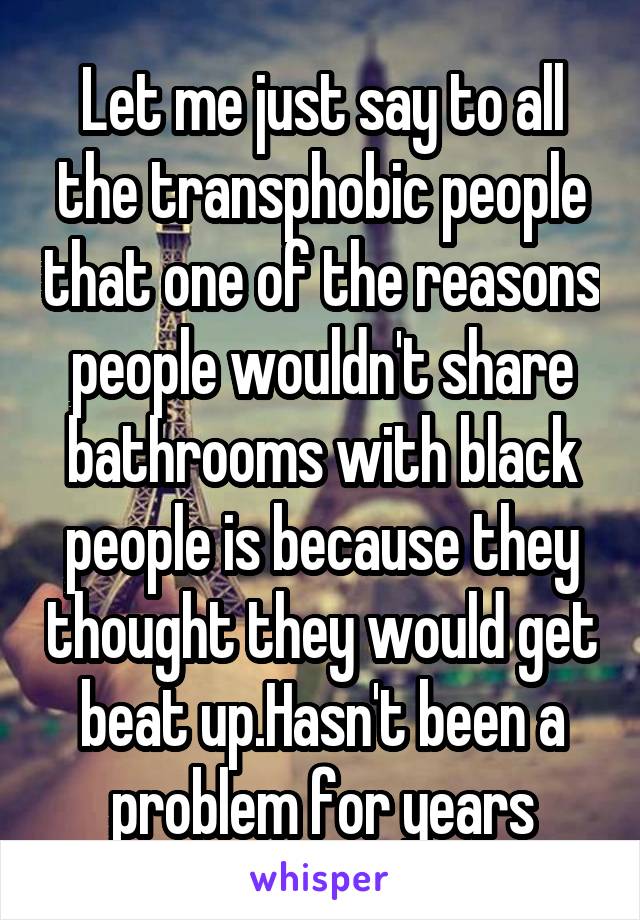 Let me just say to all the transphobic people that one of the reasons people wouldn't share bathrooms with black people is because they thought they would get beat up.Hasn't been a problem for years