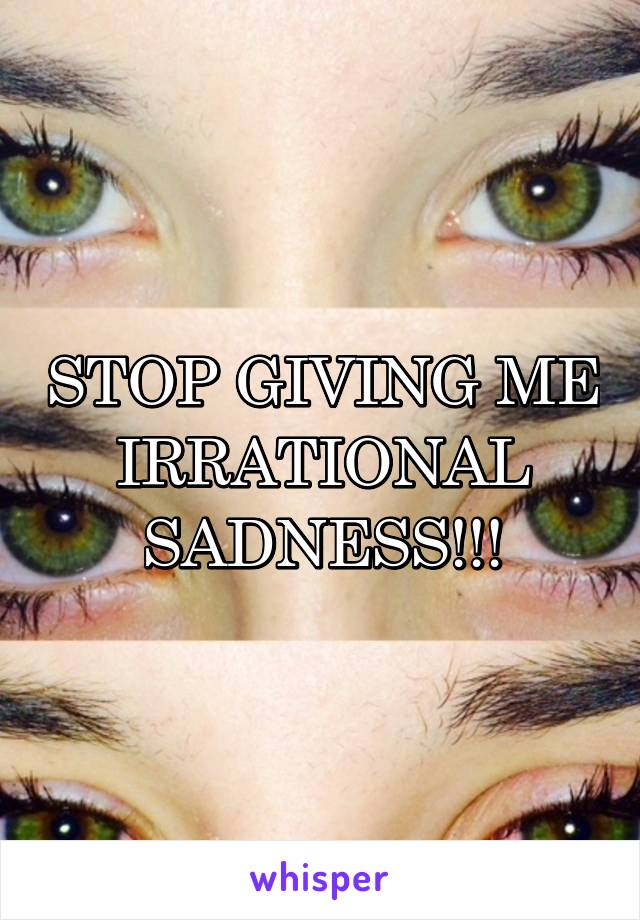 STOP GIVING ME IRRATIONAL SADNESS!!!