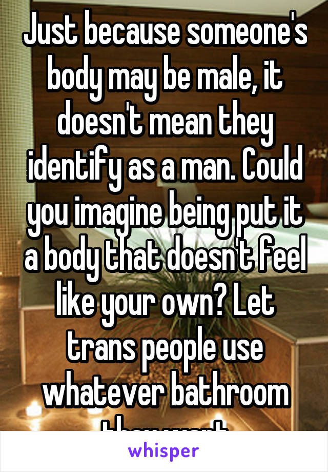 Just because someone's body may be male, it doesn't mean they identify as a man. Could you imagine being put it a body that doesn't feel like your own? Let trans people use whatever bathroom they want