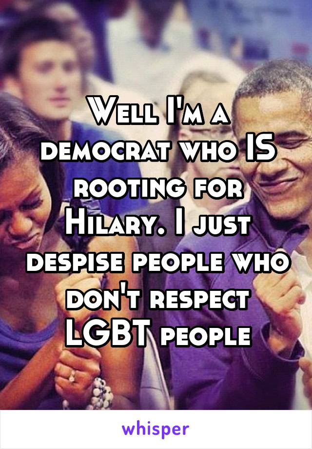 Well I'm a democrat who IS rooting for Hilary. I just despise people who don't respect LGBT people