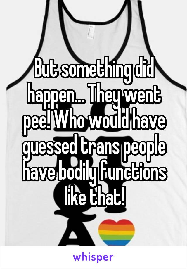 But something did happen... They went pee! Who would have guessed trans people have bodily functions like that!