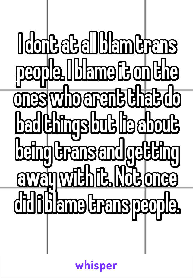 I dont at all blam trans people. I blame it on the ones who arent that do bad things but lie about being trans and getting away with it. Not once did i blame trans people. 