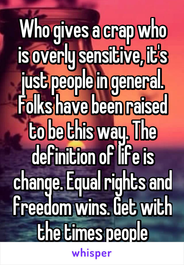 Who gives a crap who is overly sensitive, it's just people in general. Folks have been raised to be this way. The definition of life is change. Equal rights and freedom wins. Get with the times people