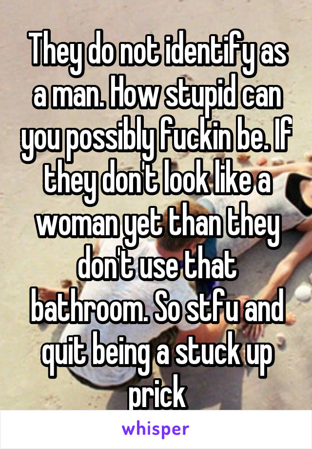 They do not identify as a man. How stupid can you possibly fuckin be. If they don't look like a woman yet than they don't use that bathroom. So stfu and quit being a stuck up prick