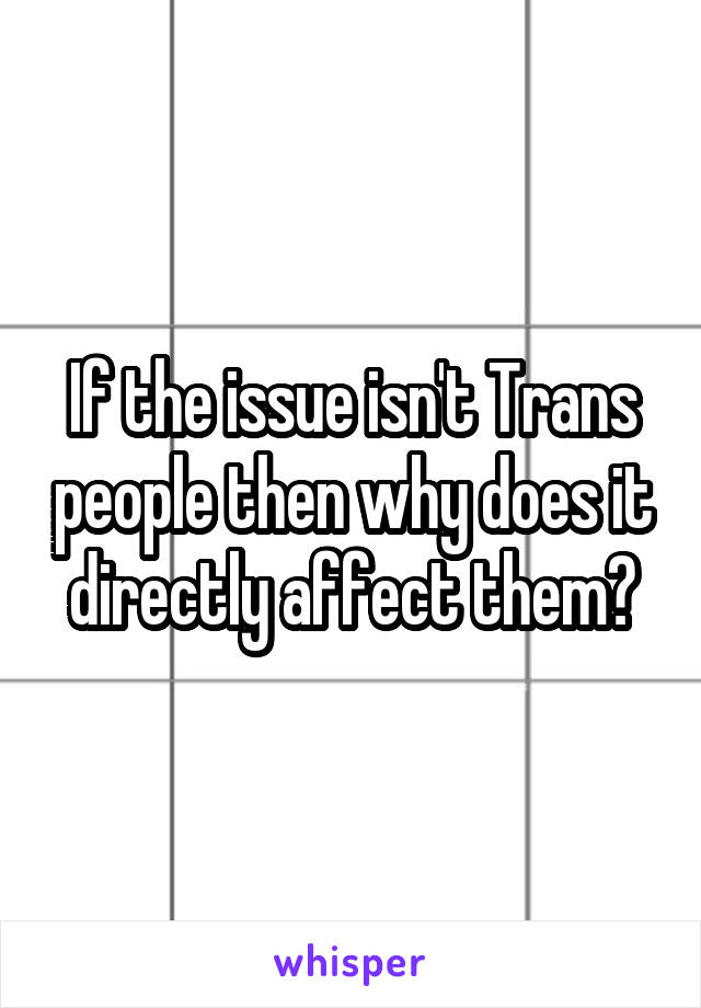 If the issue isn't Trans people then why does it directly affect them?