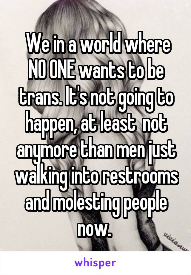  We in a world where NO ONE wants to be trans. It's not going to happen, at least  not anymore than men just walking into restrooms and molesting people now. 