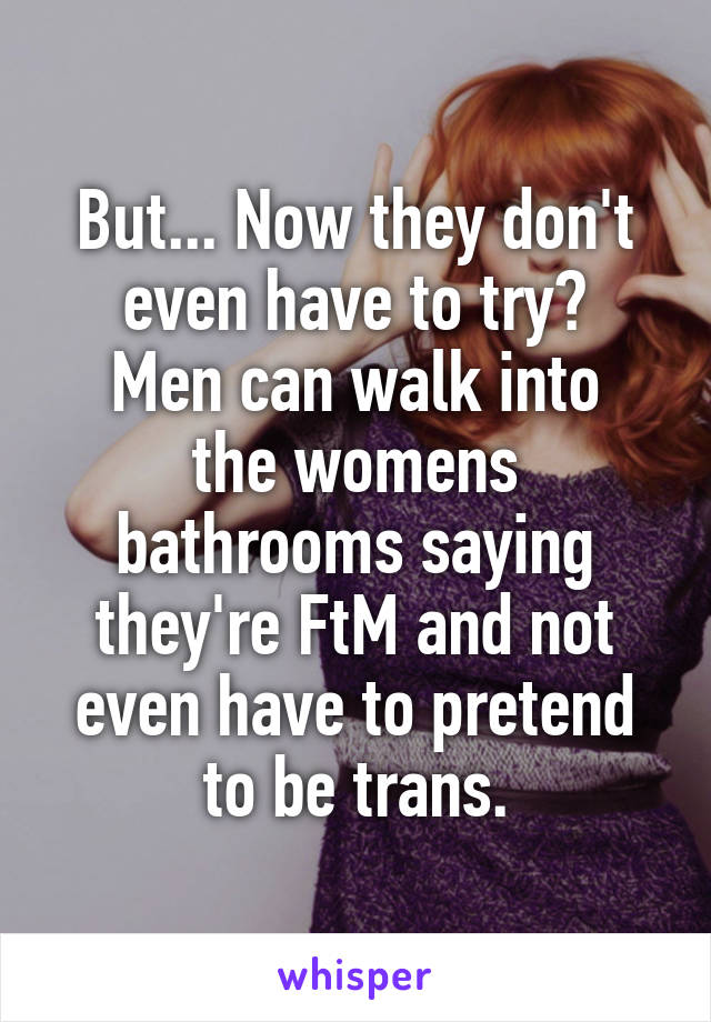 But... Now they don't even have to try?
Men can walk into the womens bathrooms saying they're FtM and not even have to pretend to be trans.