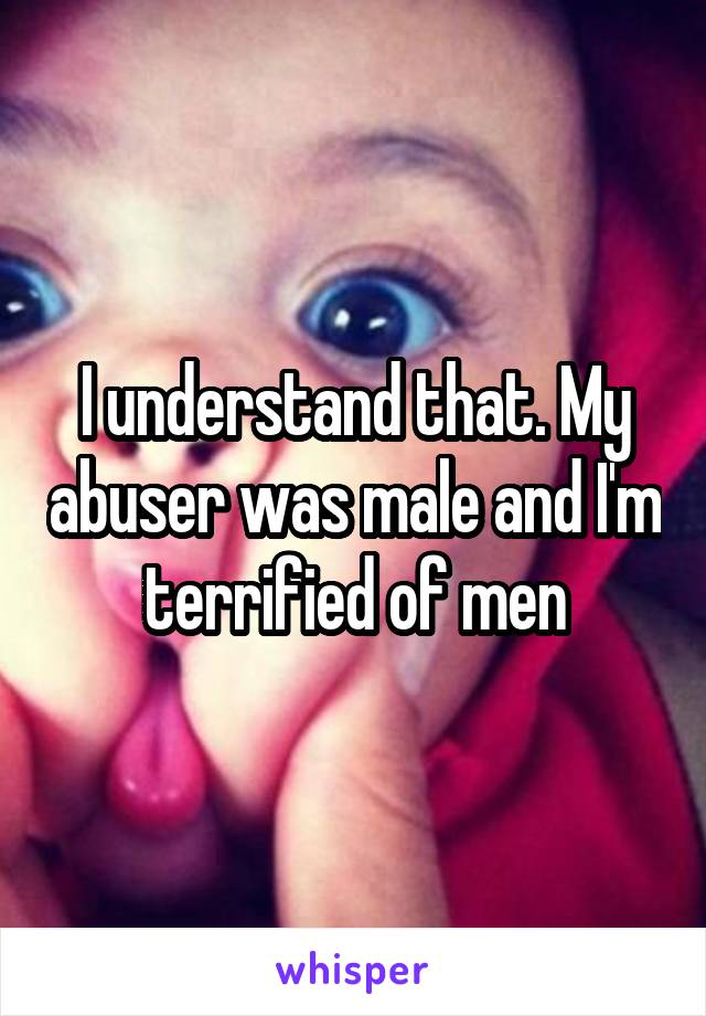 I understand that. My abuser was male and I'm terrified of men