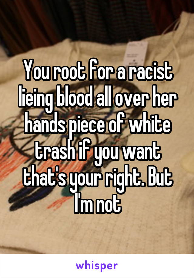 You root for a racist lieing blood all over her hands piece of white trash if you want that's your right. But I'm not