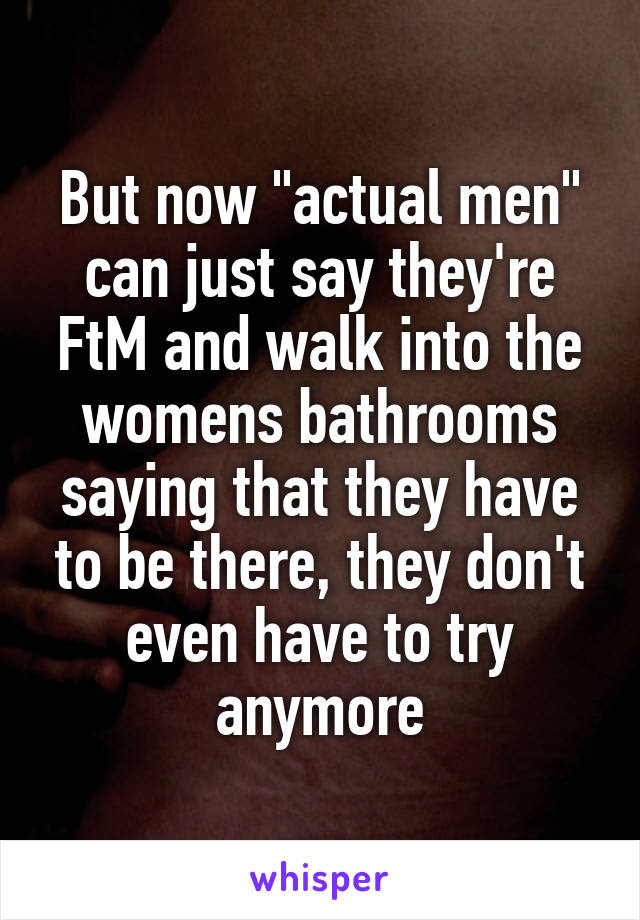 But now "actual men" can just say they're FtM and walk into the womens bathrooms saying that they have to be there, they don't even have to try anymore