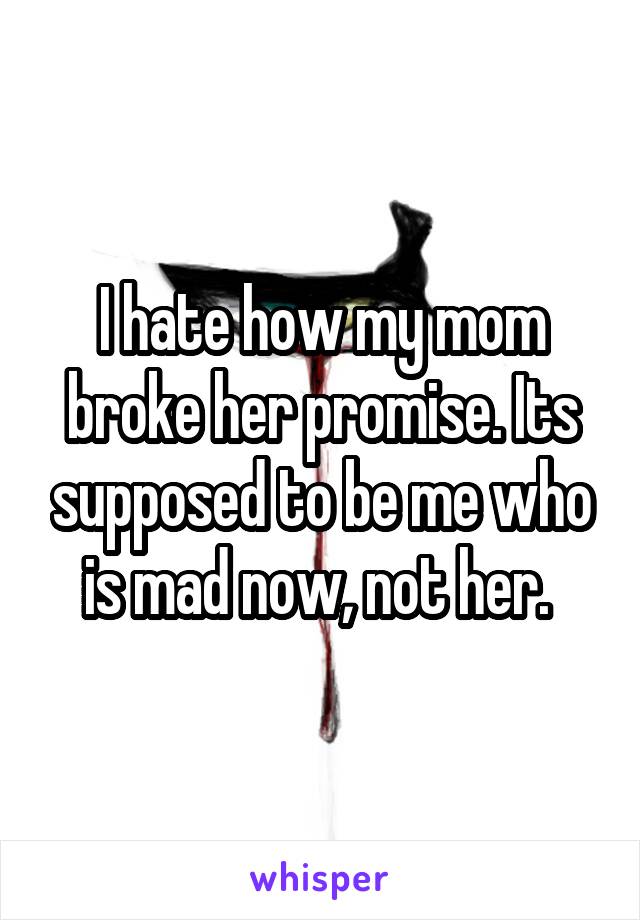 I hate how my mom broke her promise. Its supposed to be me who is mad now, not her. 