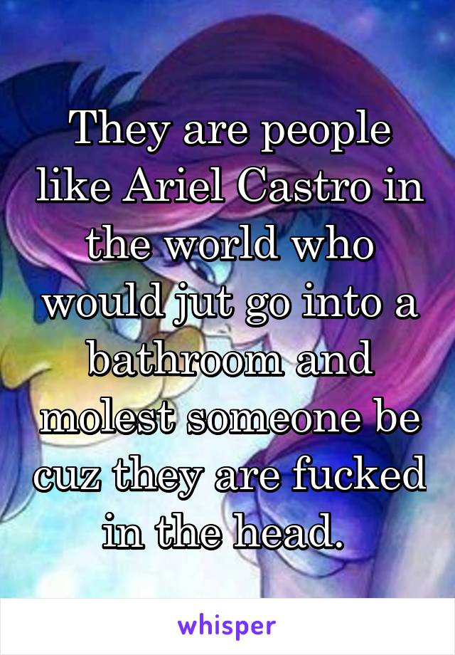 They are people like Ariel Castro in the world who would jut go into a bathroom and molest someone be cuz they are fucked in the head. 