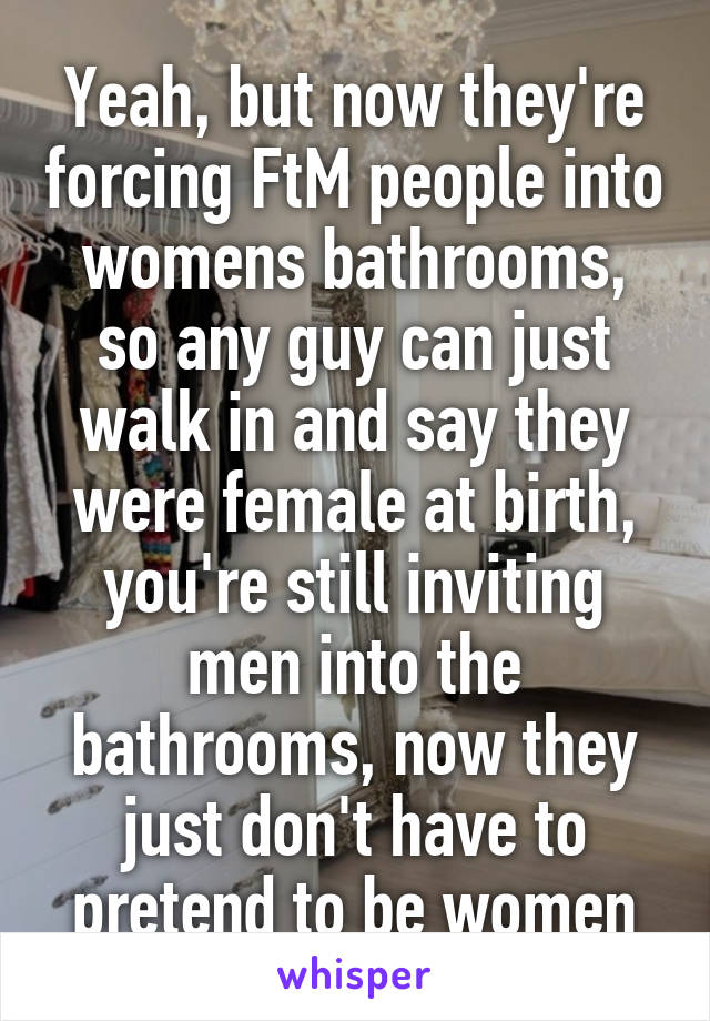 Yeah, but now they're forcing FtM people into womens bathrooms, so any guy can just walk in and say they were female at birth, you're still inviting men into the bathrooms, now they just don't have to pretend to be women