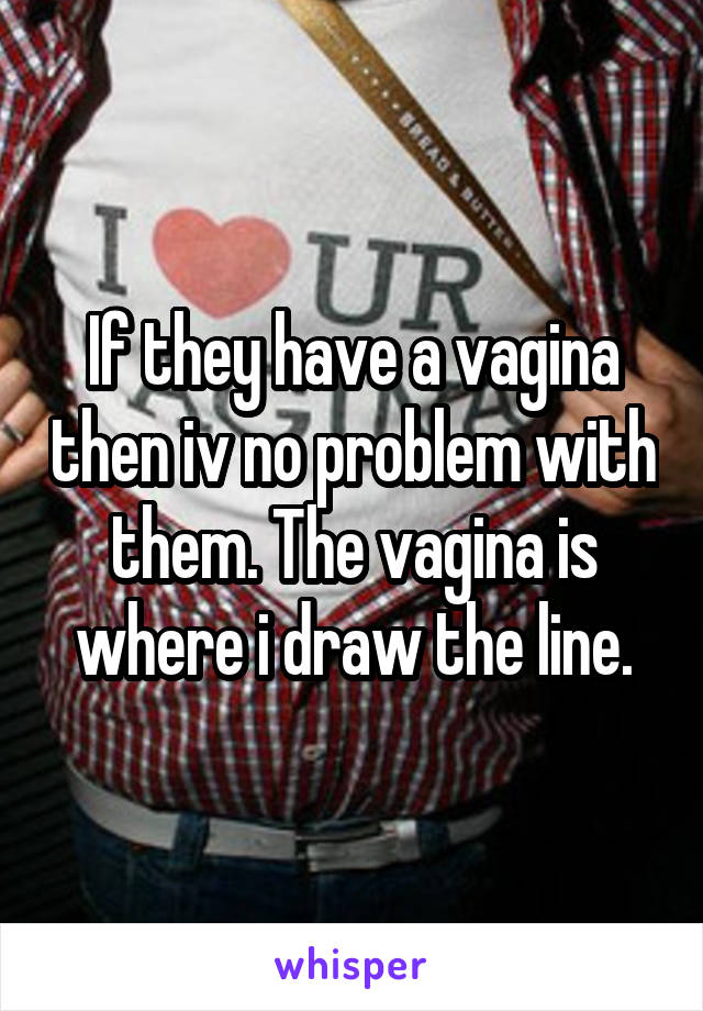 If they have a vagina then iv no problem with them. The vagina is where i draw the line.