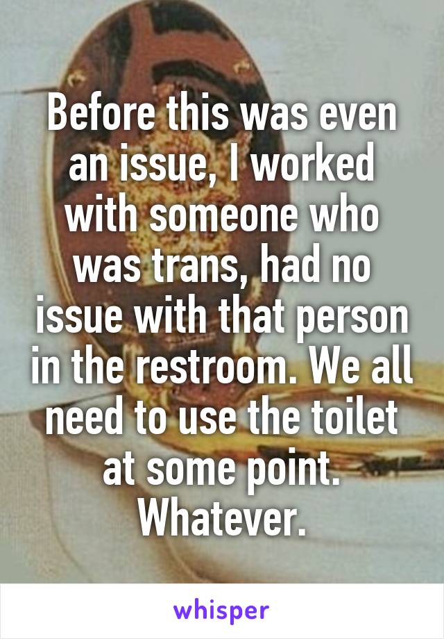 Before this was even an issue, I worked with someone who was trans, had no issue with that person in the restroom. We all need to use the toilet at some point. Whatever.