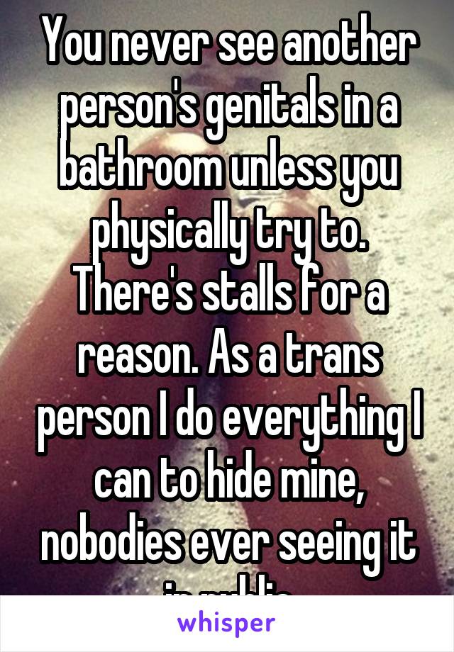 You never see another person's genitals in a bathroom unless you physically try to. There's stalls for a reason. As a trans person I do everything I can to hide mine, nobodies ever seeing it in public