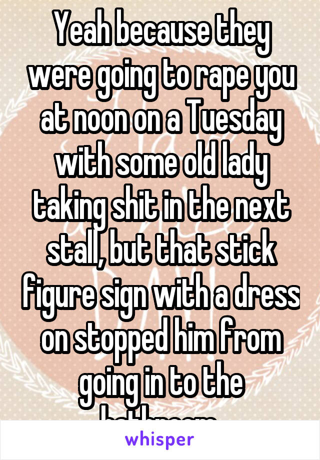 Yeah because they were going to rape you at noon on a Tuesday with some old lady taking shit in the next stall, but that stick figure sign with a dress on stopped him from going in to the bathroom 