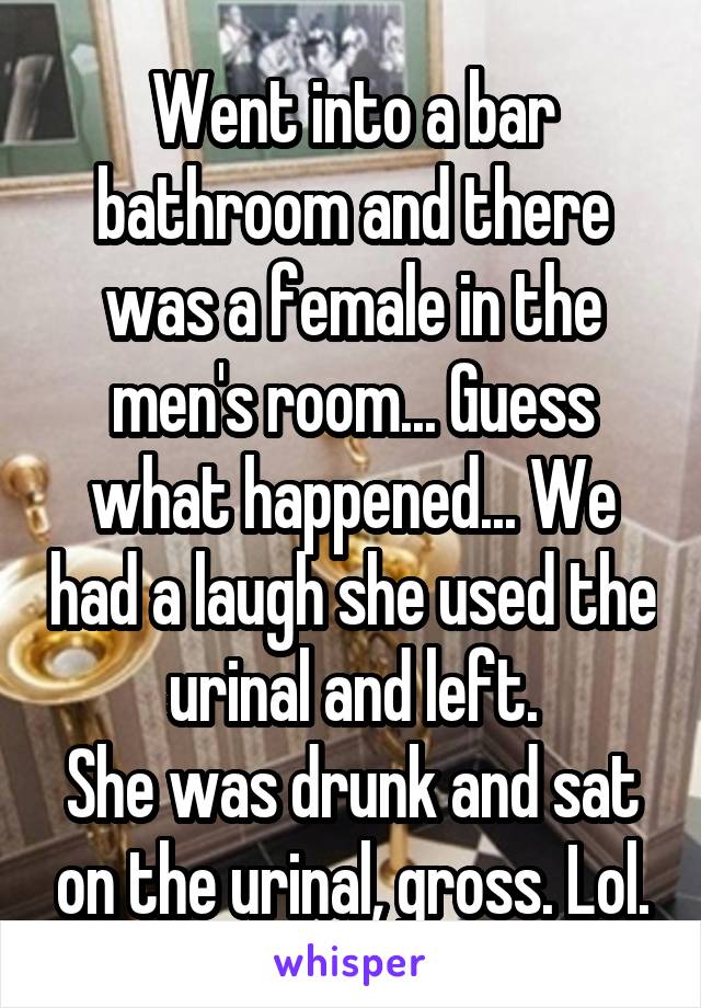 Went into a bar bathroom and there was a female in the men's room... Guess what happened... We had a laugh she used the urinal and left.
She was drunk and sat on the urinal, gross. Lol.