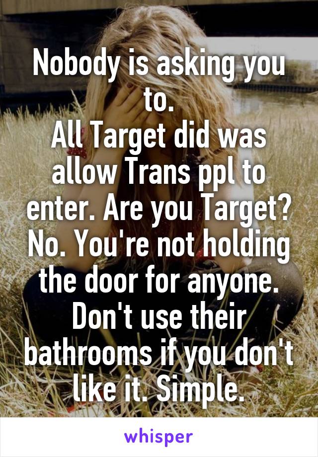 Nobody is asking you to.
All Target did was allow Trans ppl to enter. Are you Target? No. You're not holding the door for anyone. Don't use their bathrooms if you don't like it. Simple.