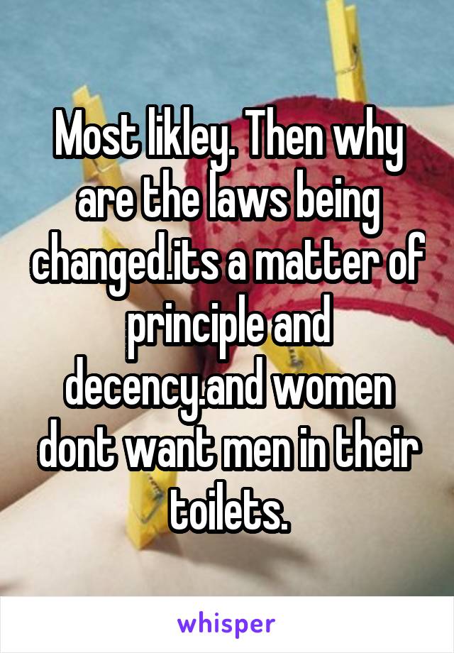 Most likley. Then why are the laws being changed.its a matter of principle and decency.and women dont want men in their toilets.