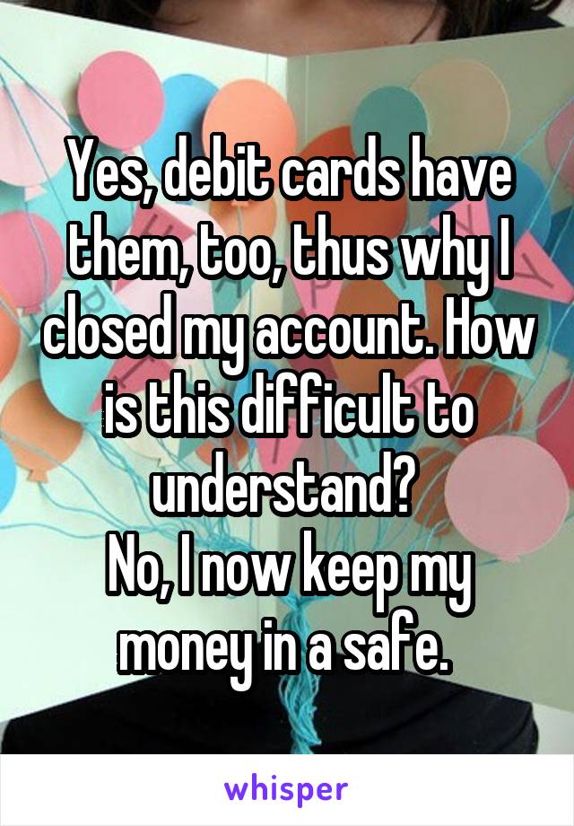 Yes, debit cards have them, too, thus why I closed my account. How is this difficult to understand? 
No, I now keep my money in a safe. 