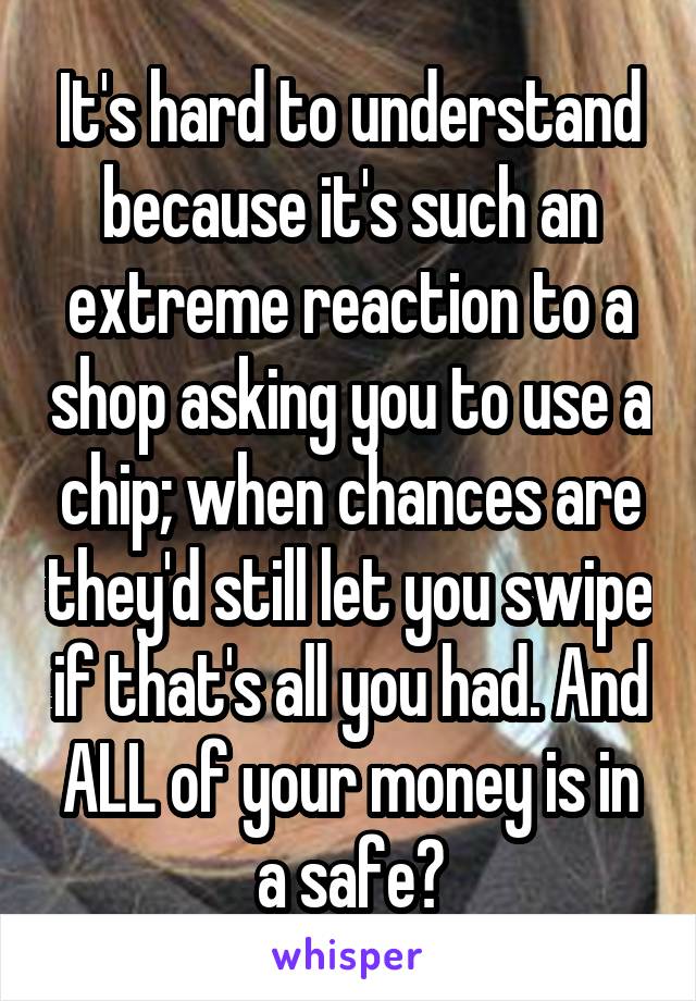 It's hard to understand because it's such an extreme reaction to a shop asking you to use a chip; when chances are they'd still let you swipe if that's all you had. And ALL of your money is in a safe?