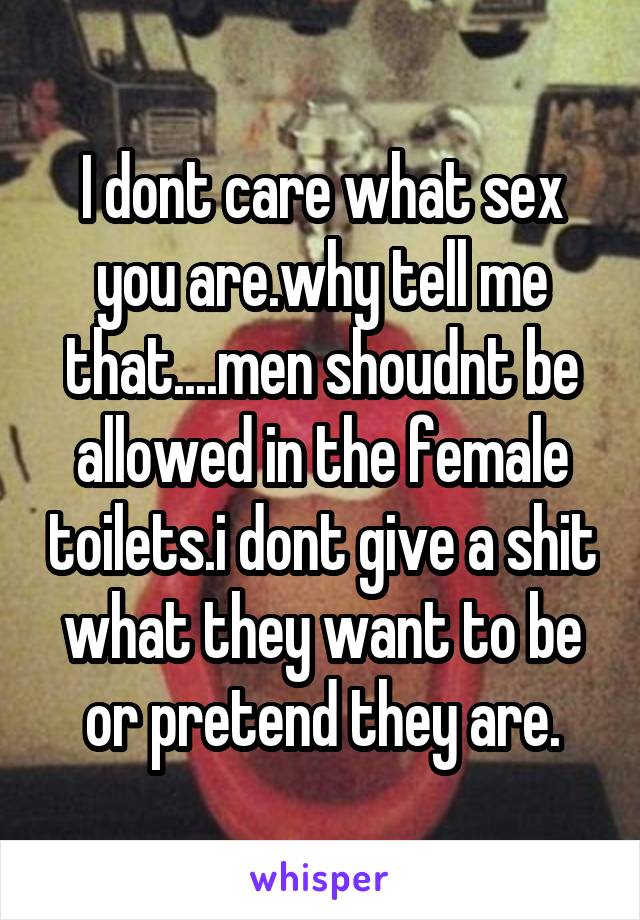 I dont care what sex you are.why tell me that....men shoudnt be allowed in the female toilets.i dont give a shit what they want to be or pretend they are.