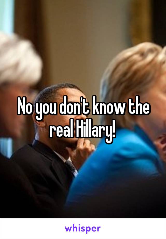 No you don't know the real Hillary! 