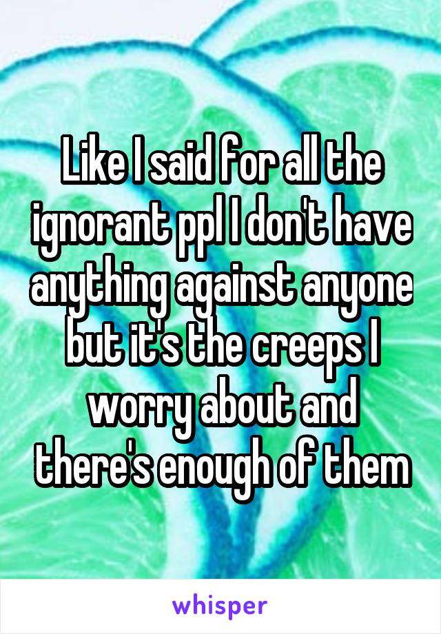 Like I said for all the ignorant ppl I don't have anything against anyone but it's the creeps I worry about and there's enough of them