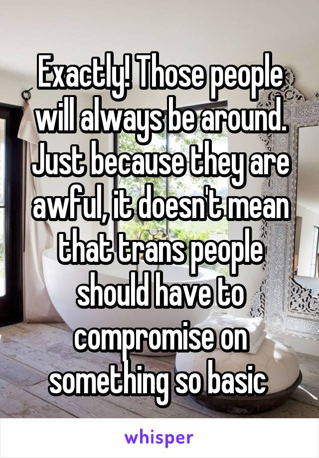 Exactly! Those people will always be around. Just because they are awful, it doesn't mean that trans people should have to compromise on something so basic 