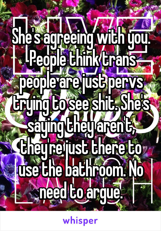 She's agreeing with you.  People think trans people are just pervs trying to see shit. She's saying they aren't, they're just there to use the bathroom. No need to argue.