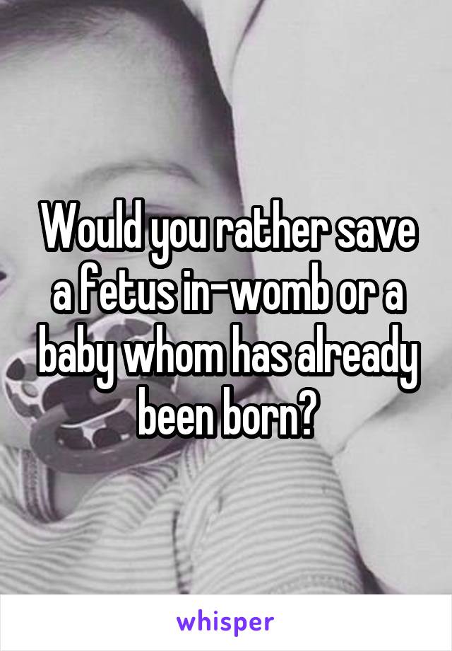 Would you rather save a fetus in-womb or a baby whom has already been born?