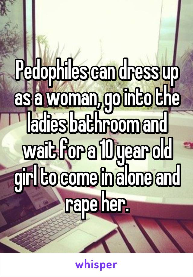 Pedophiles can dress up as a woman, go into the ladies bathroom and wait for a 10 year old girl to come in alone and rape her.