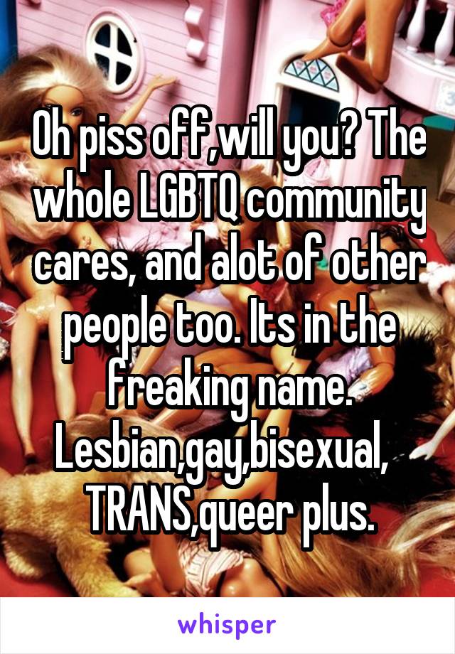 Oh piss off,will you? The whole LGBTQ community cares, and alot of other people too. Its in the freaking name. Lesbian,gay,bisexual,   TRANS,queer plus.