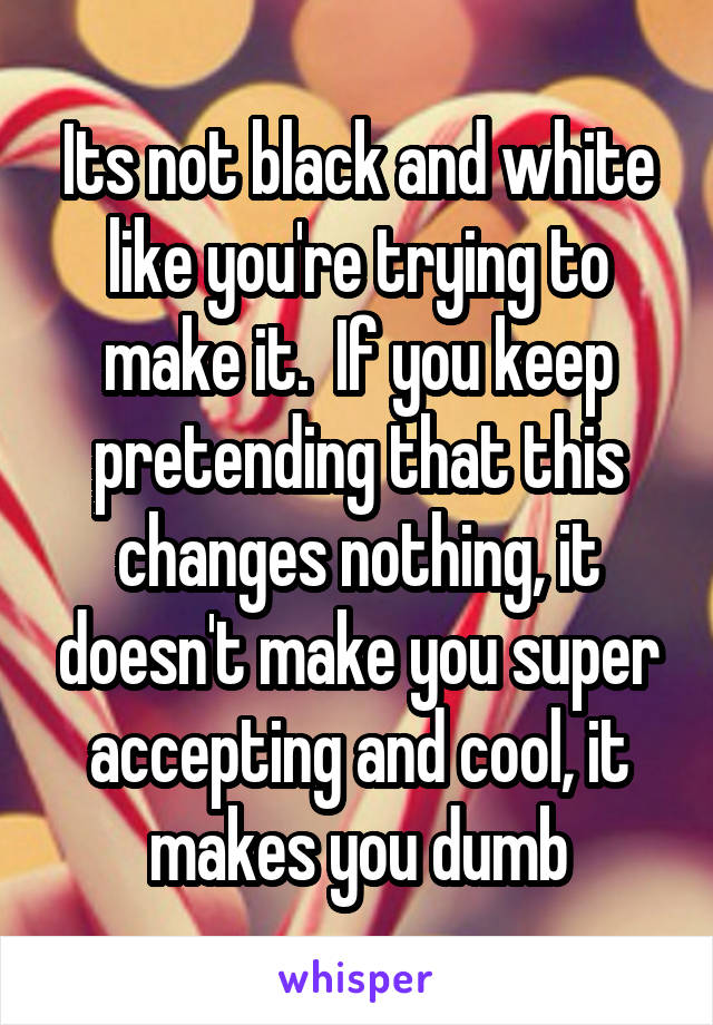 Its not black and white like you're trying to make it.  If you keep pretending that this changes nothing, it doesn't make you super accepting and cool, it makes you dumb