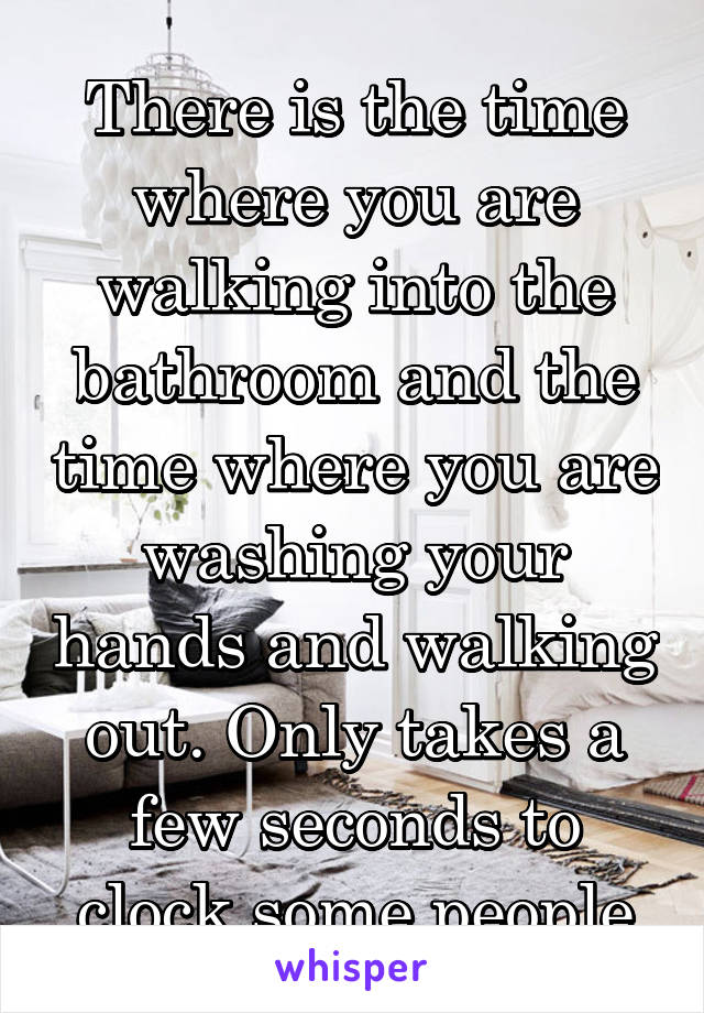 There is the time where you are walking into the bathroom and the time where you are washing your hands and walking out. Only takes a few seconds to clock some people