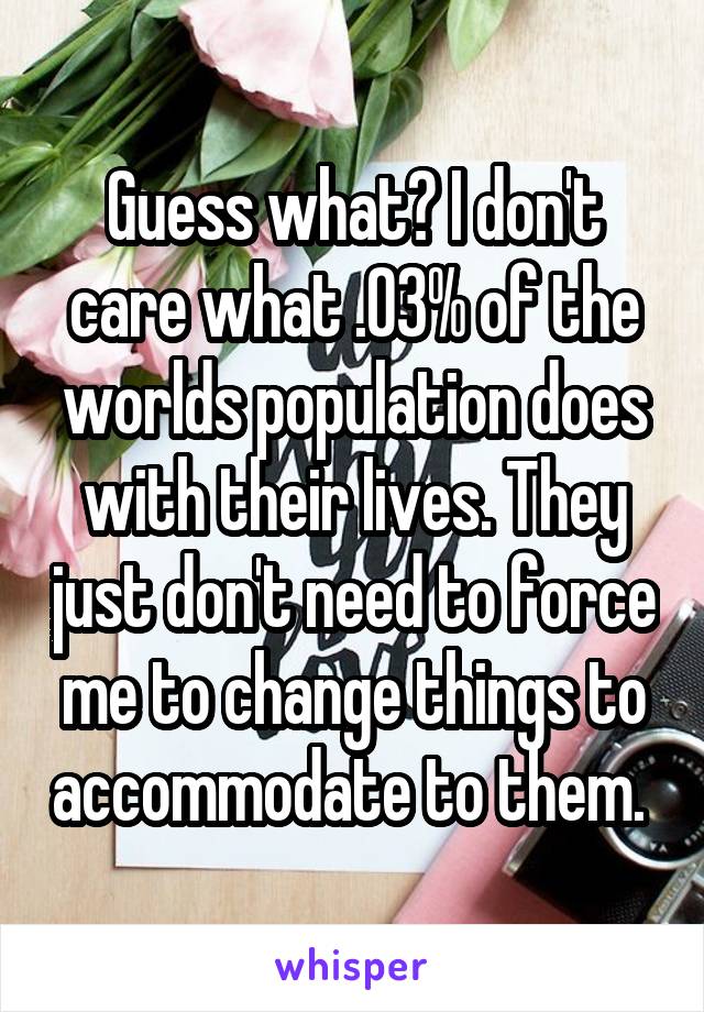 Guess what? I don't care what .03% of the worlds population does with their lives. They just don't need to force me to change things to accommodate to them. 