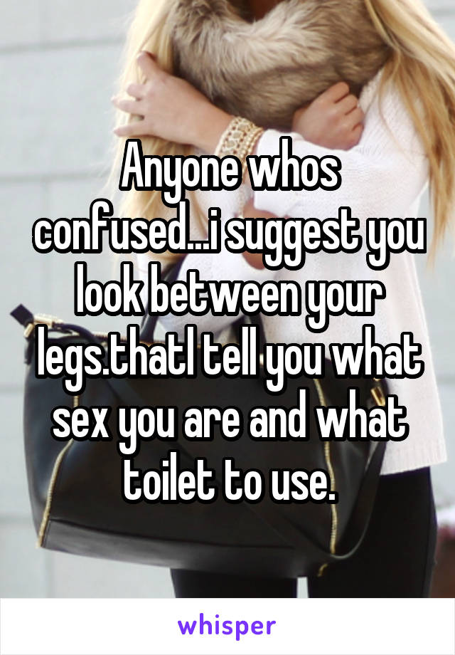 Anyone whos confused...i suggest you look between your legs.thatl tell you what sex you are and what toilet to use.