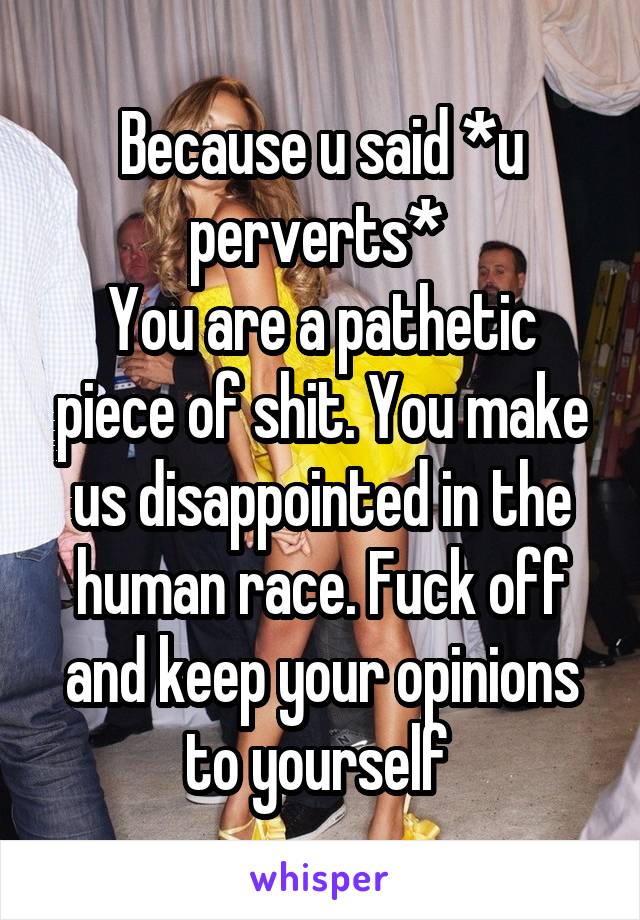 Because u said *u perverts* 
You are a pathetic piece of shit. You make us disappointed in the human race. Fuck off and keep your opinions to yourself 